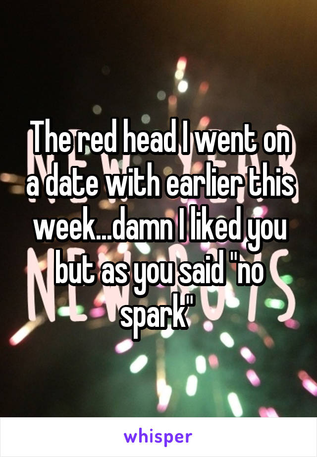 The red head I went on a date with earlier this week...damn I liked you but as you said "no spark" 