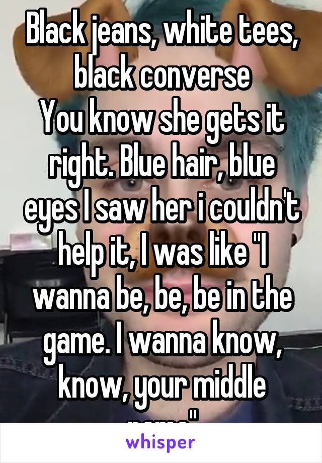 Black jeans, white tees, black converse
You know she gets it right. Blue hair, blue eyes I saw her i couldn't help it, I was like "I wanna be, be, be in the game. I wanna know, know, your middle name"