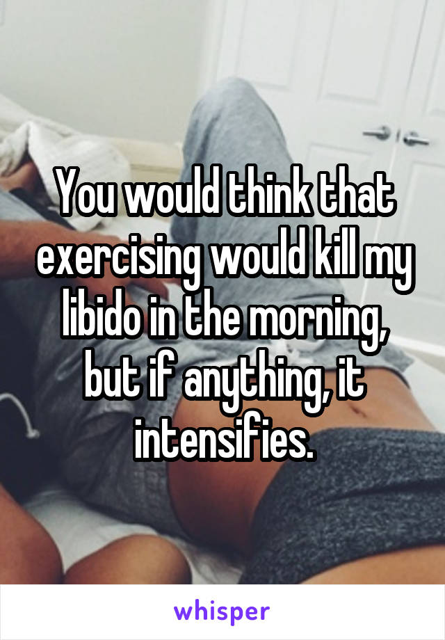 You would think that exercising would kill my libido in the morning, but if anything, it intensifies.