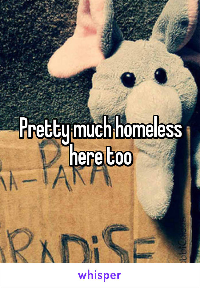 Pretty much homeless here too