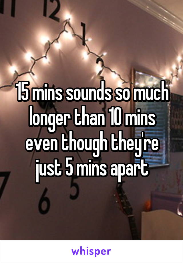 15 mins sounds so much longer than 10 mins even though they're just 5 mins apart