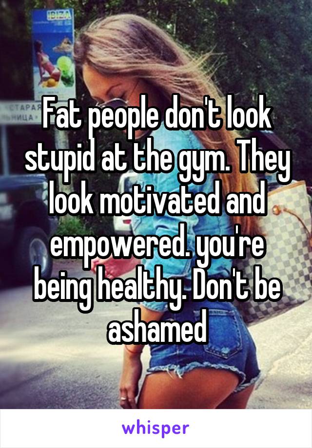 Fat people don't look stupid at the gym. They look motivated and empowered. you're being healthy. Don't be ashamed