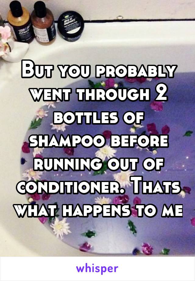 But you probably went through 2 bottles of shampoo before running out of conditioner. Thats what happens to me