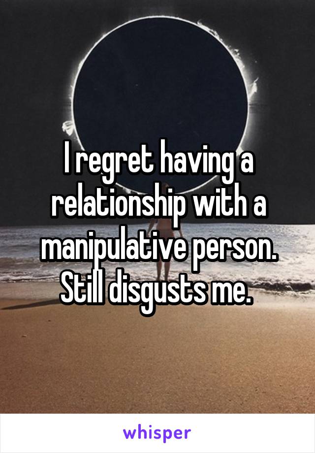 I regret having a relationship with a manipulative person. Still disgusts me. 