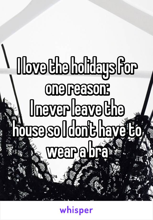 I love the holidays for one reason:
I never leave the house so I don't have to wear a bra