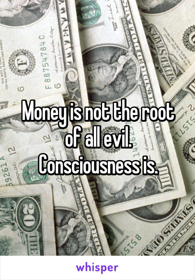 Money is not the root of all evil. Consciousness is.