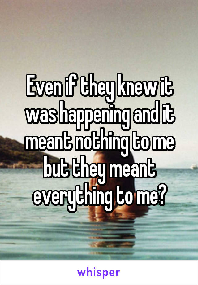 Even if they knew it was happening and it meant nothing to me but they meant everything to me?