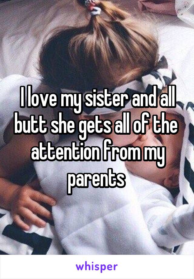 I love my sister and all butt she gets all of the  attention from my parents 