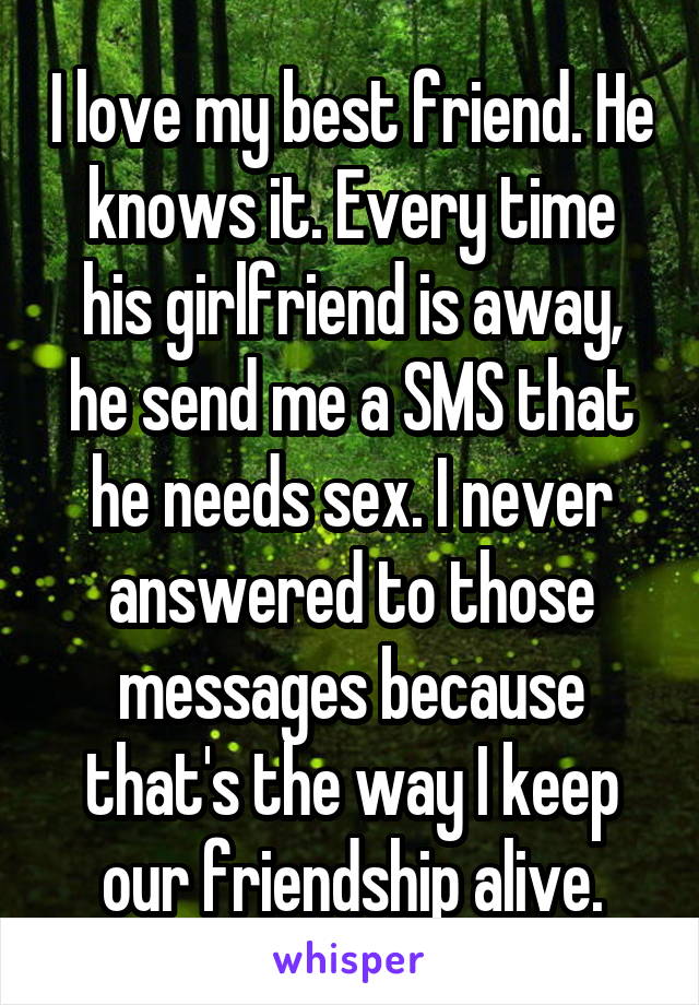 I love my best friend. He knows it. Every time his girlfriend is away, he send me a SMS that he needs sex. I never answered to those messages because that's the way I keep our friendship alive.