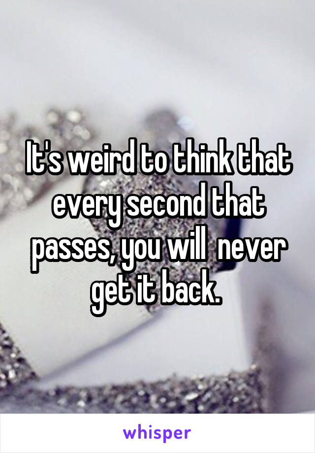 It's weird to think that every second that passes, you will  never get it back. 