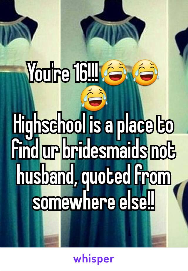 You're 16!!!😂😂😂
Highschool is a place to find ur bridesmaids not husband, quoted from somewhere else!!