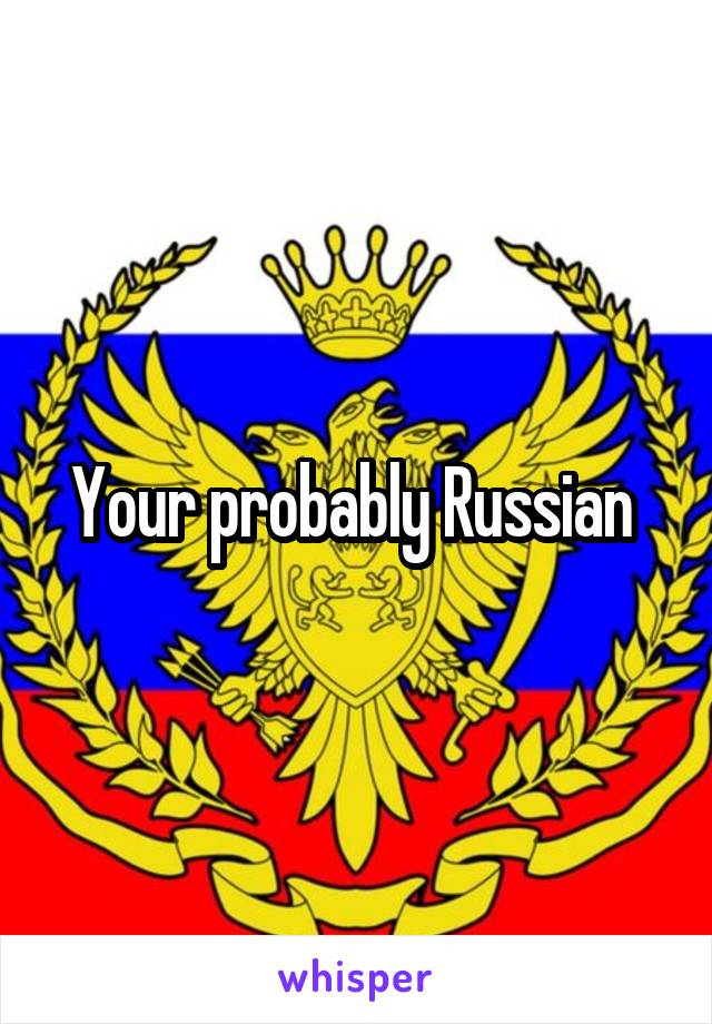 Your probably Russian 
