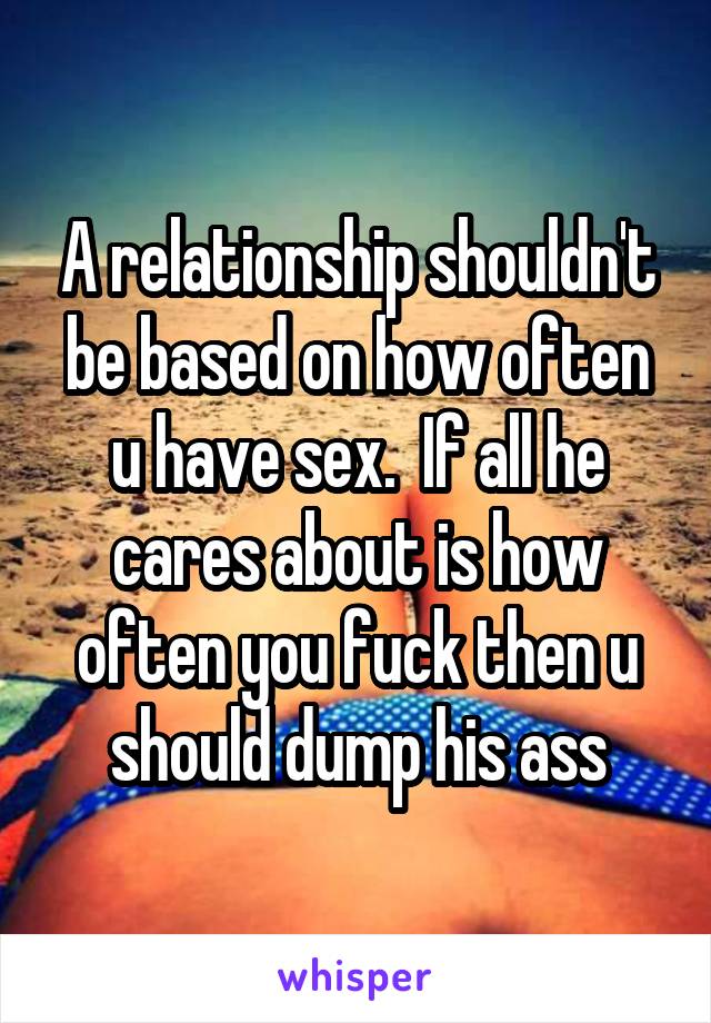 A relationship shouldn't be based on how often u have sex.  If all he cares about is how often you fuck then u should dump his ass