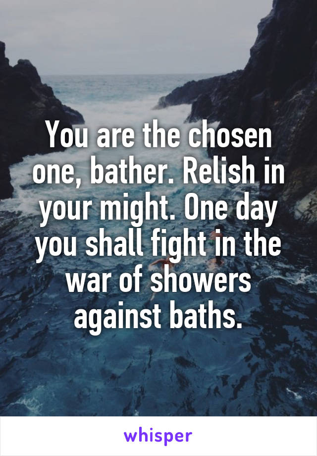 You are the chosen one, bather. Relish in your might. One day you shall fight in the war of showers against baths.