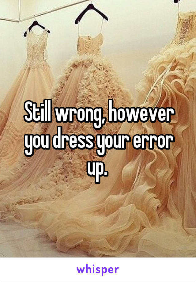 Still wrong, however you dress your error up. 