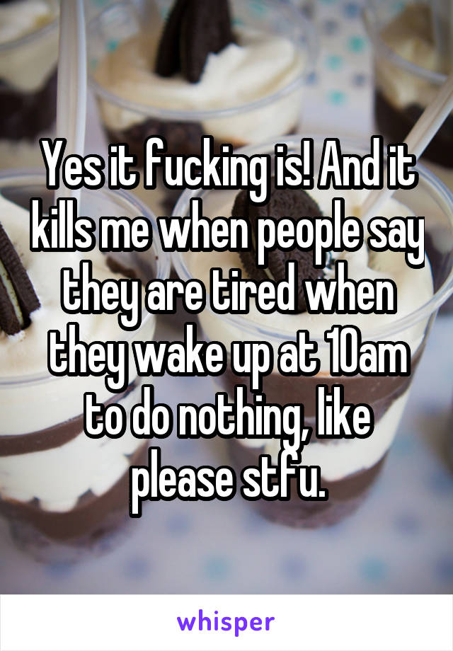 Yes it fucking is! And it kills me when people say they are tired when they wake up at 10am to do nothing, like please stfu.