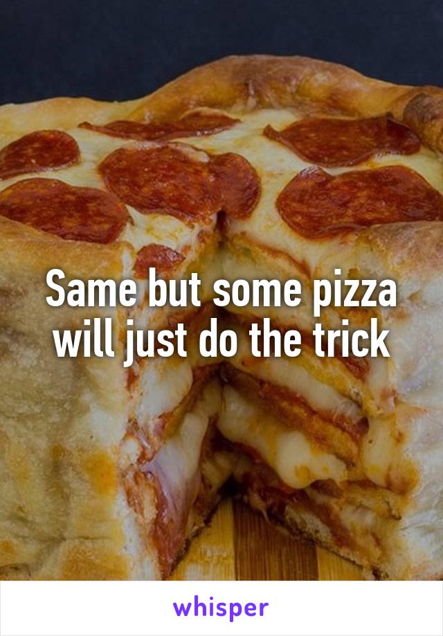 Same but some pizza will just do the trick