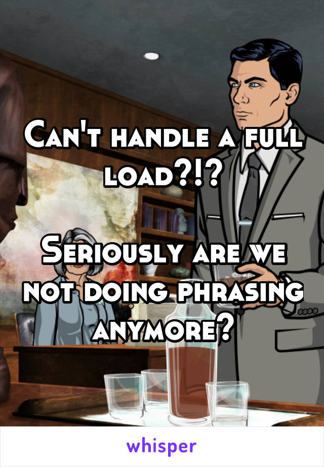 Can't handle a full load?!?

Seriously are we not doing phrasing anymore?