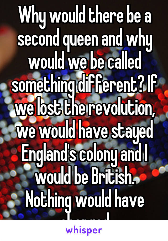 Why would there be a second queen and why would we be called something different? If we lost the revolution, we would have stayed England's colony and I would be British. Nothing would have changed