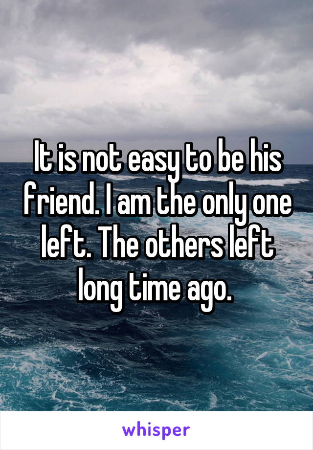 It is not easy to be his friend. I am the only one left. The others left long time ago. 