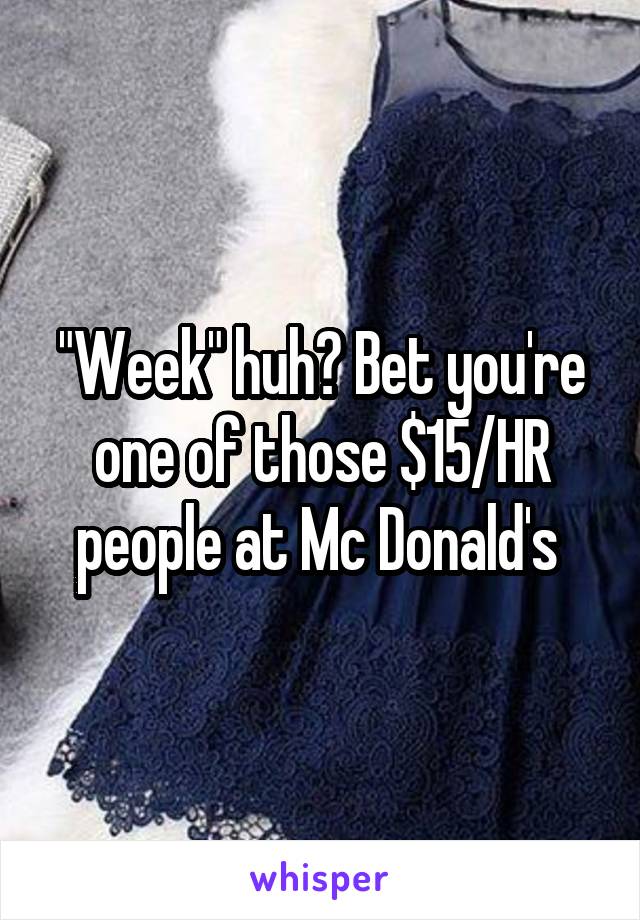 "Week" huh? Bet you're one of those $15/HR people at Mc Donald's 