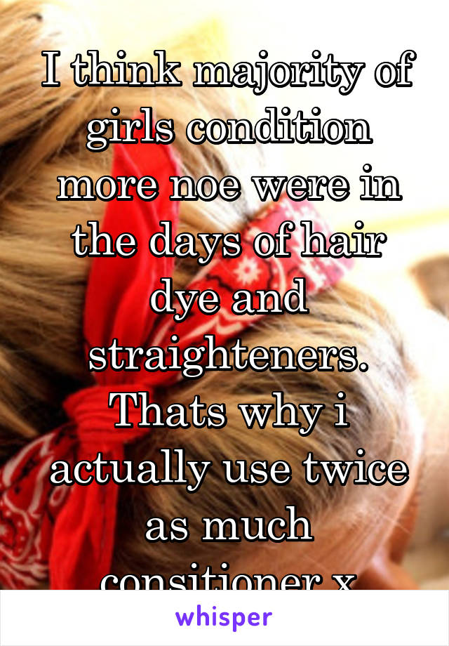 I think majority of girls condition more noe were in the days of hair dye and straighteners. Thats why i actually use twice as much consitioner x