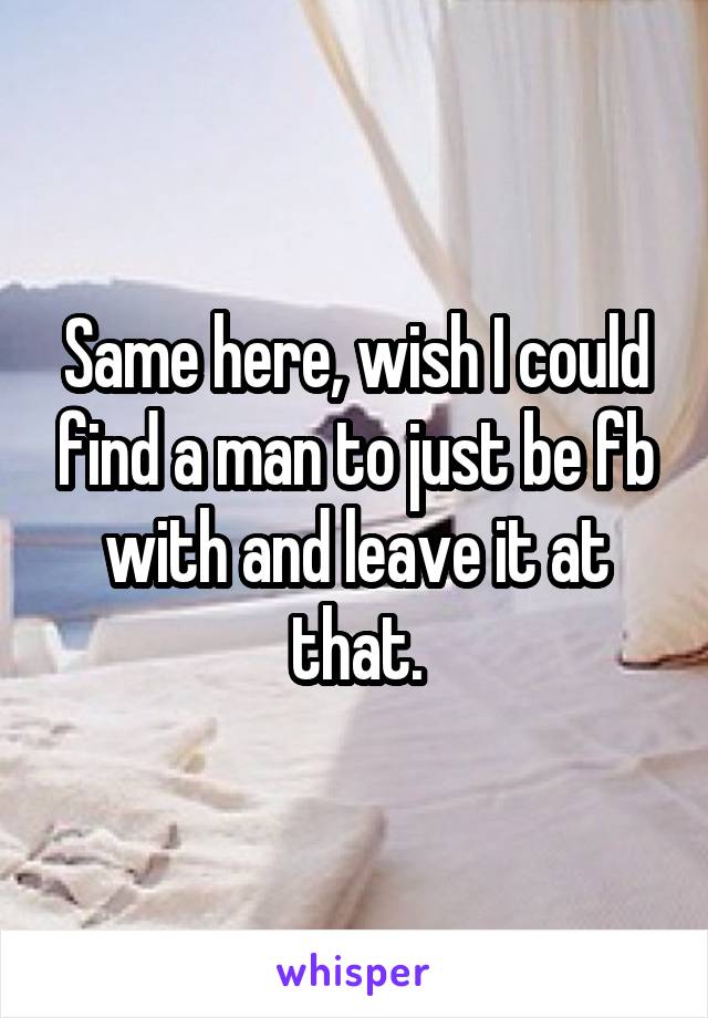 Same here, wish I could find a man to just be fb with and leave it at that.