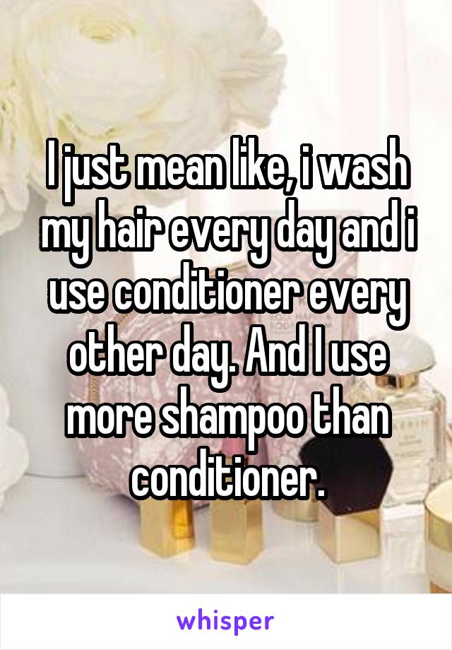 I just mean like, i wash my hair every day and i use conditioner every other day. And I use more shampoo than conditioner.