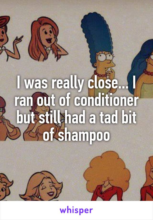 I was really close... I ran out of conditioner but still had a tad bit of shampoo