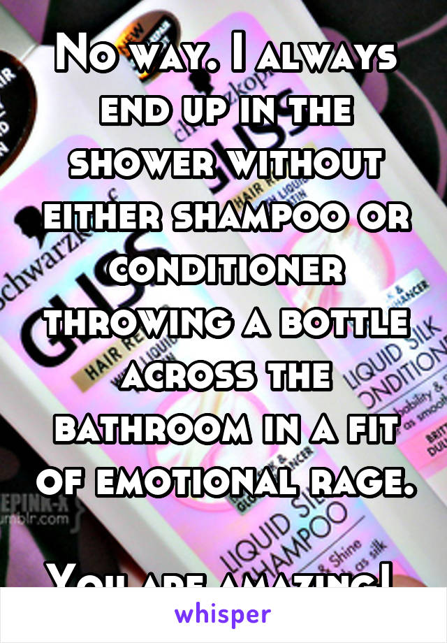 No way. I always end up in the shower without either shampoo or conditioner throwing a bottle across the bathroom in a fit of emotional rage. 
You are amazing! 