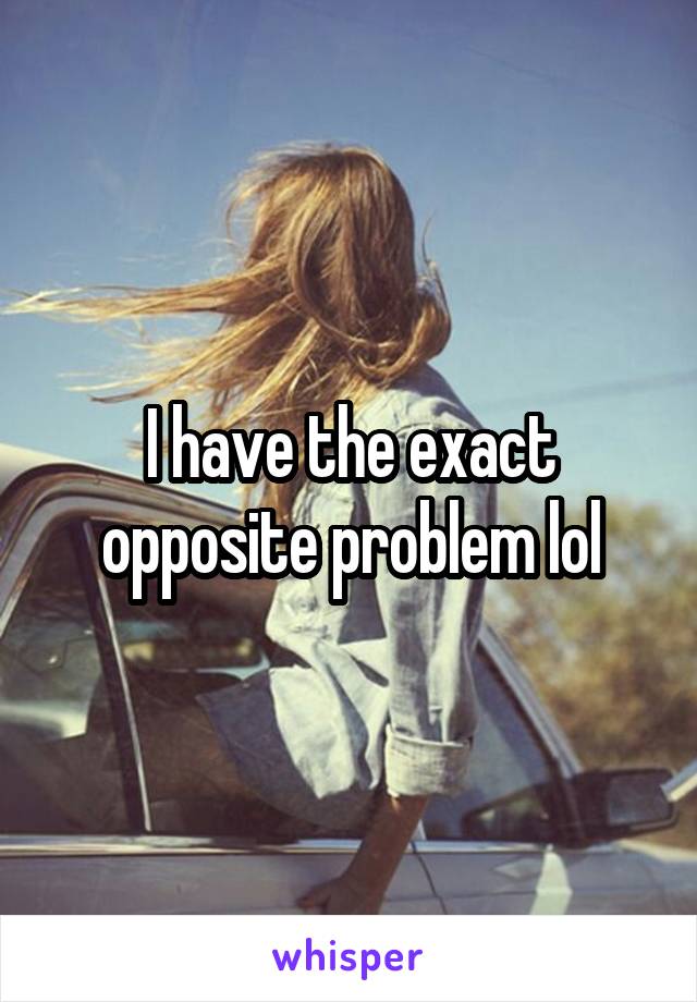 I have the exact opposite problem lol