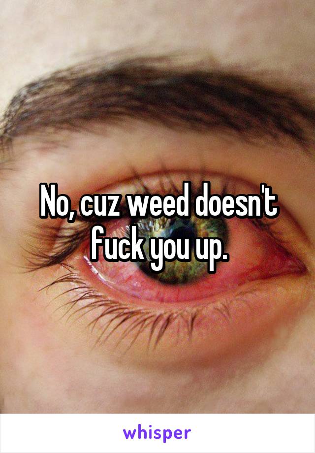 No, cuz weed doesn't fuck you up.