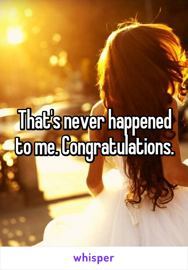 That's never happened to me. Congratulations.