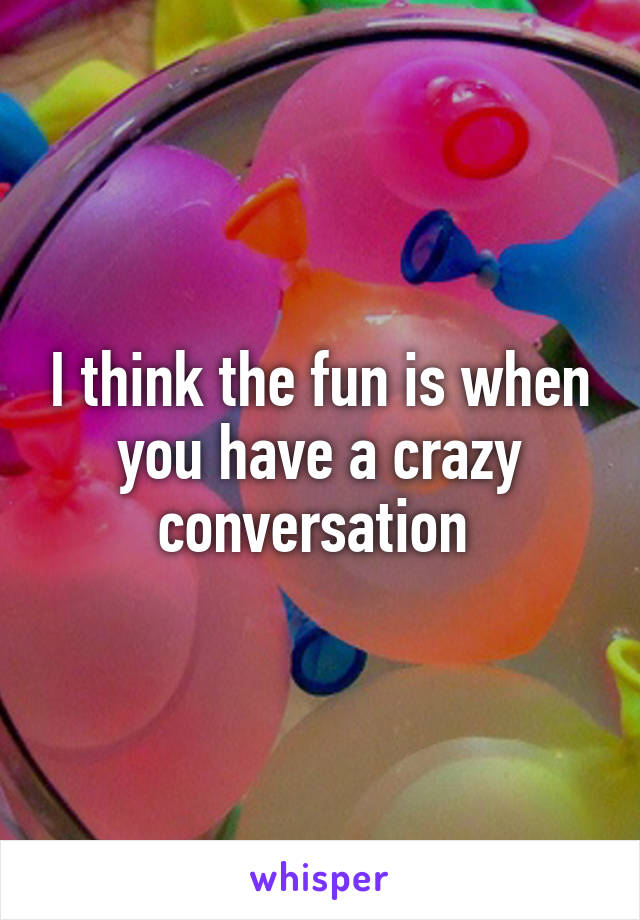 I think the fun is when you have a crazy conversation 