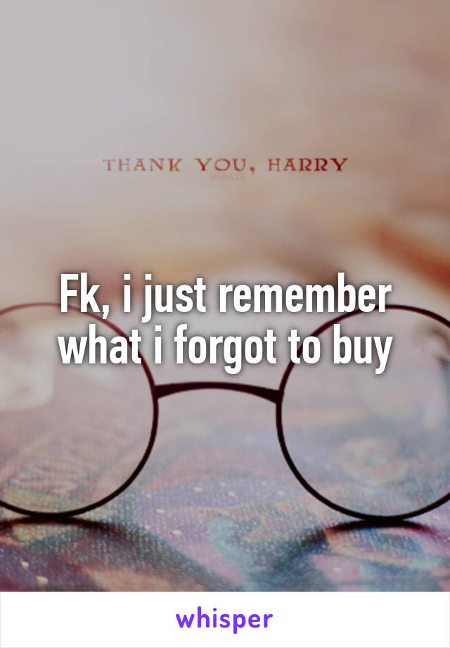 Fk, i just remember what i forgot to buy