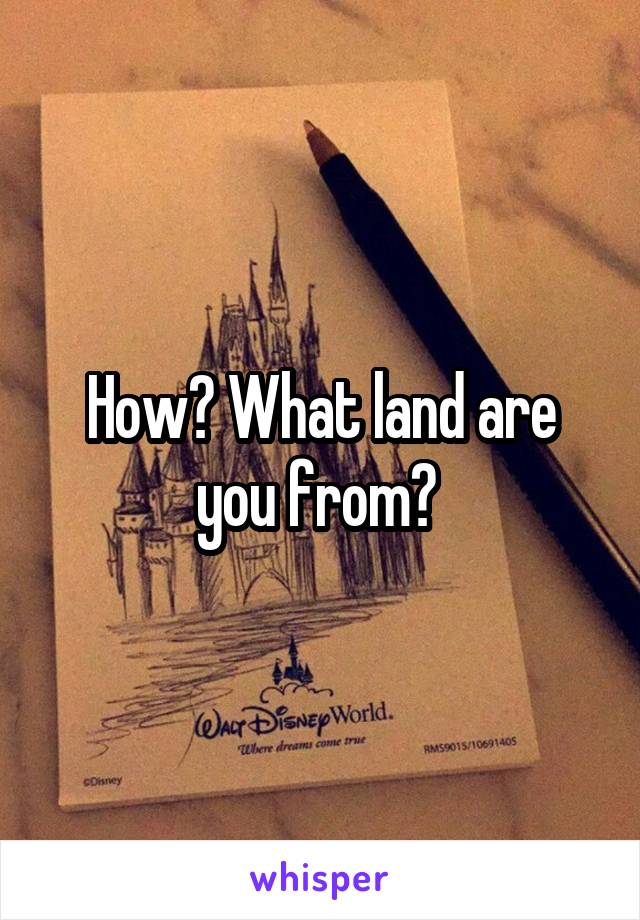 How? What land are you from? 