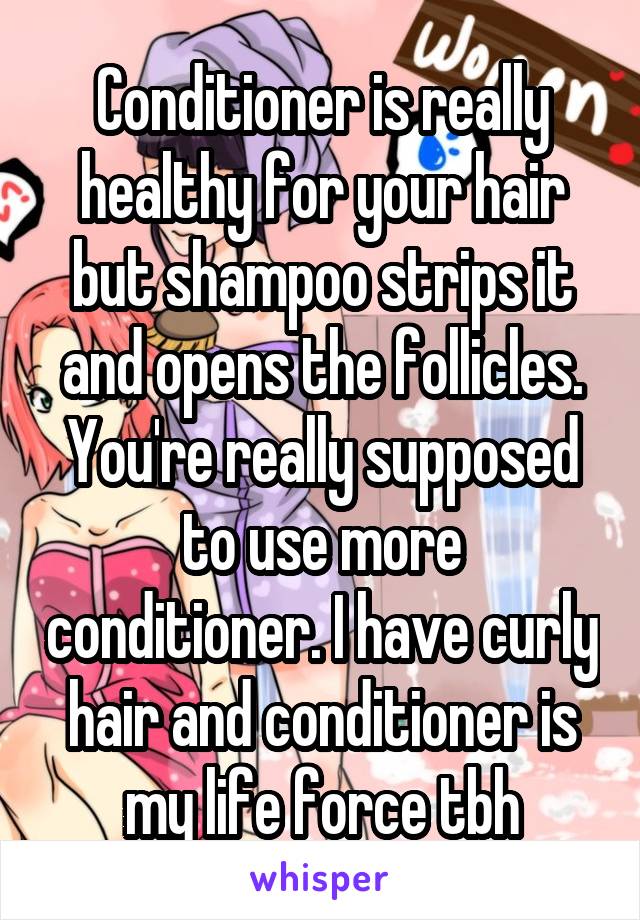 Conditioner is really healthy for your hair but shampoo strips it and opens the follicles. You're really supposed to use more conditioner. I have curly hair and conditioner is my life force tbh