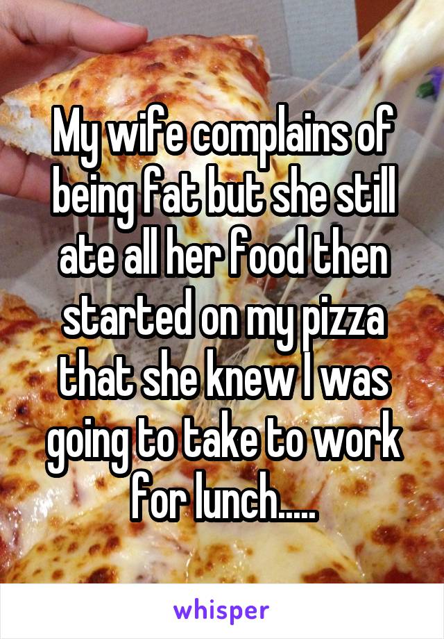 My wife complains of being fat but she still ate all her food then started on my pizza that she knew I was going to take to work for lunch.....