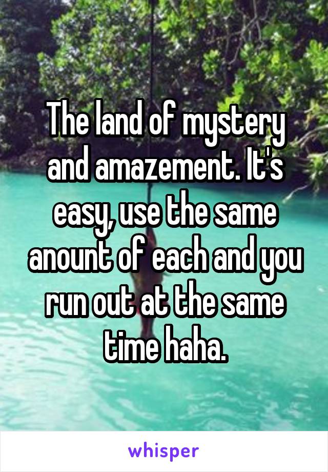 The land of mystery and amazement. It's easy, use the same anount of each and you run out at the same time haha.