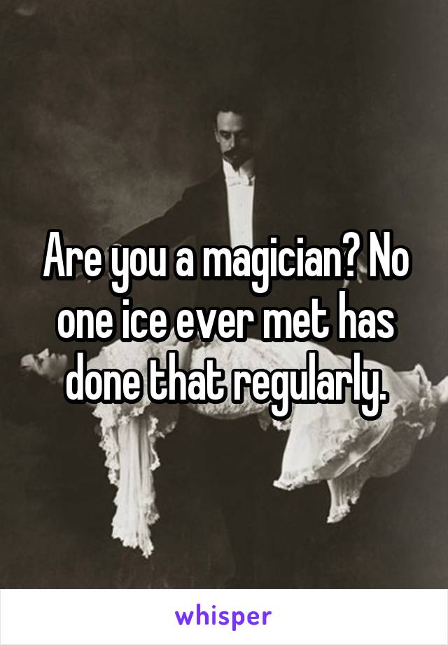 Are you a magician? No one ice ever met has done that regularly.