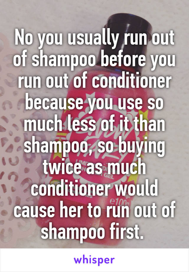 No you usually run out of shampoo before you run out of conditioner because you use so much less of it than shampoo, so buying twice as much conditioner would cause her to run out of shampoo first. 