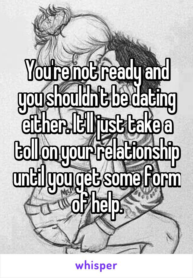 You're not ready and you shouldn't be dating either. It'll just take a toll on your relationship until you get some form of help.