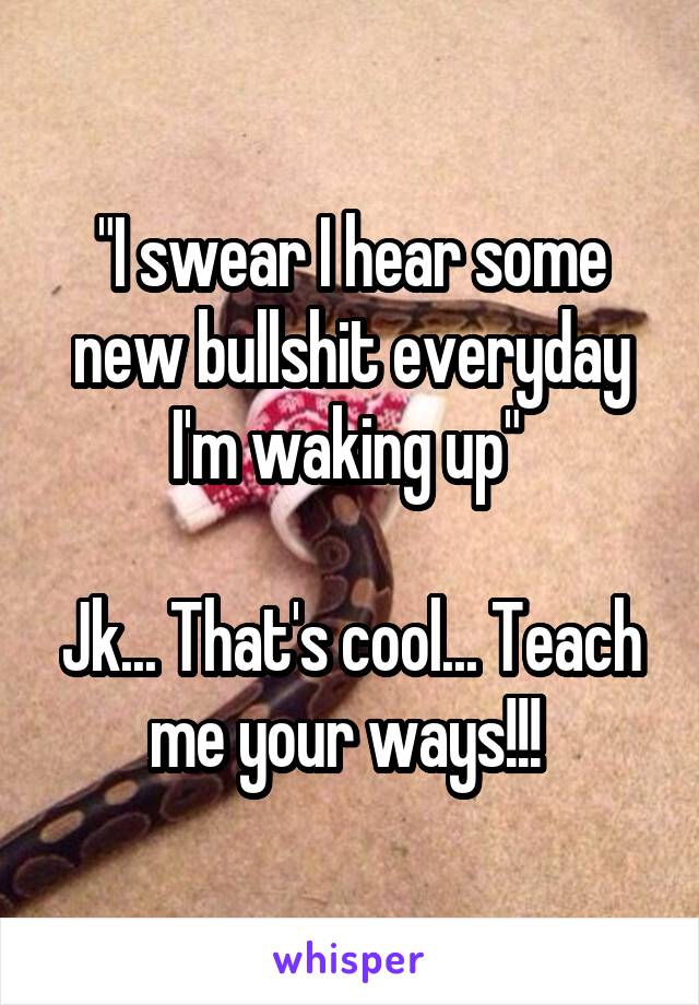 "I swear I hear some new bullshit everyday I'm waking up" 

Jk... That's cool... Teach me your ways!!! 