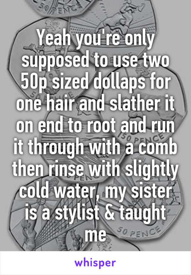 Yeah you're only supposed to use two 50p sized dollaps for one hair and slather it on end to root and run it through with a comb then rinse with slightly cold water, my sister is a stylist & taught me