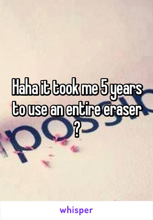 Haha it took me 5 years to use an entire eraser 😂