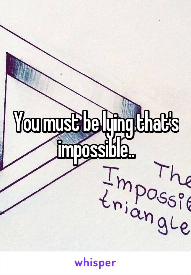 You must be lying that's impossible..