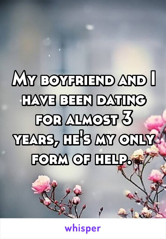 My boyfriend and I have been dating for almost 3 years, he's my only form of help. 