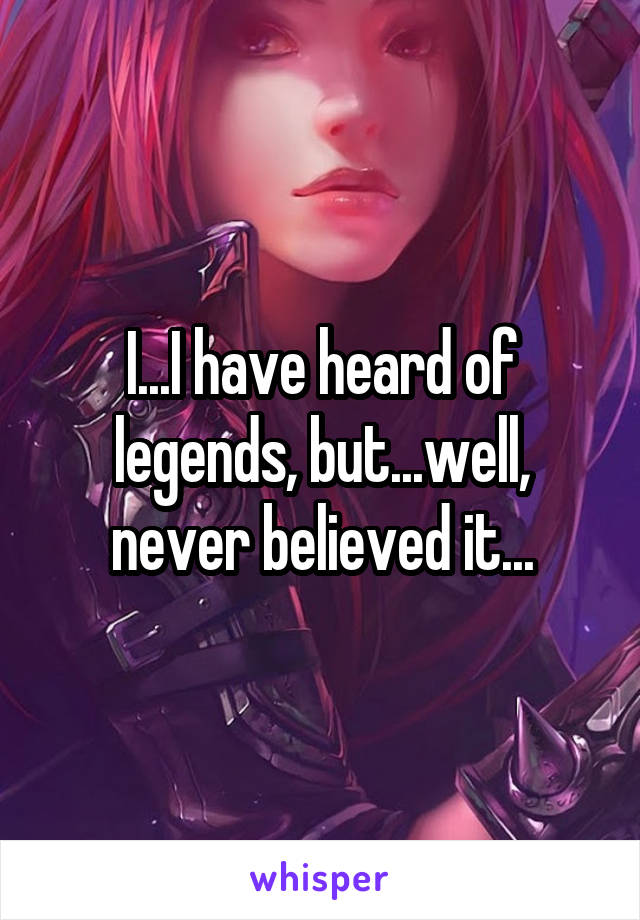 I...I have heard of legends, but...well, never believed it...