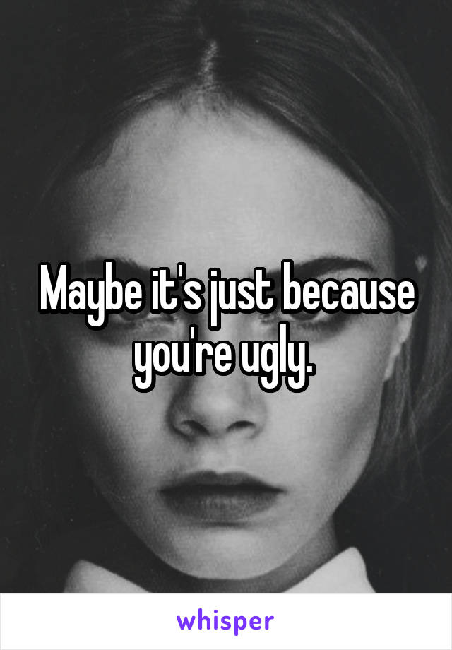 Maybe it's just because you're ugly. 
