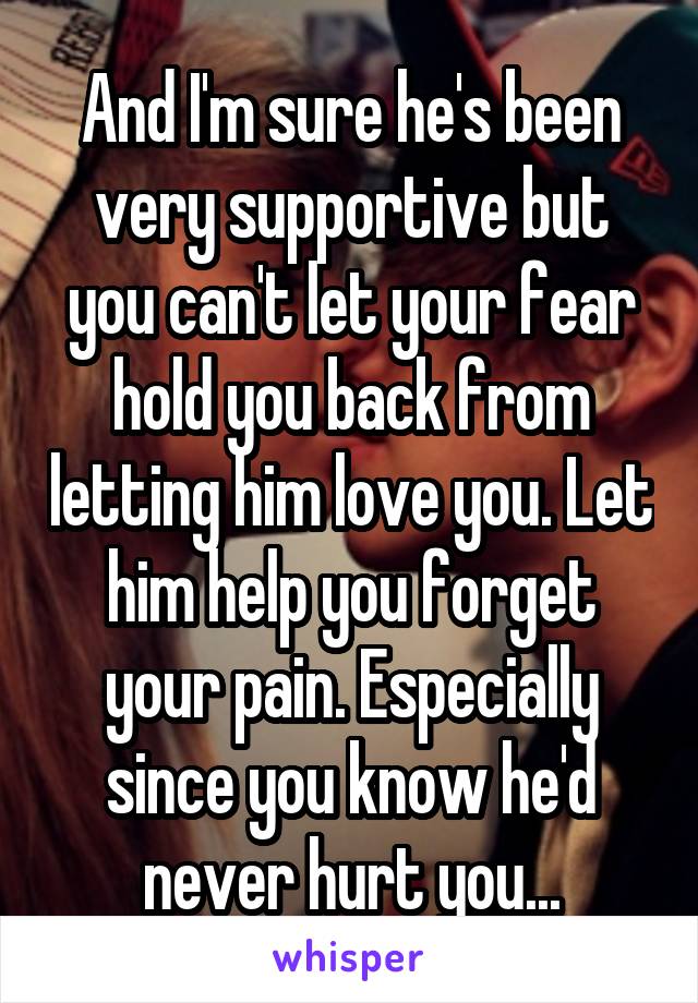 And I'm sure he's been very supportive but you can't let your fear hold you back from letting him love you. Let him help you forget your pain. Especially since you know he'd never hurt you...